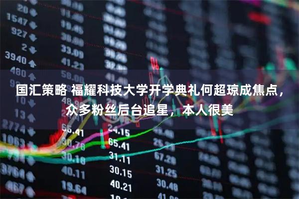 国汇策略 福耀科技大学开学典礼何超琼成焦点，众多粉丝后台追星，本人很美