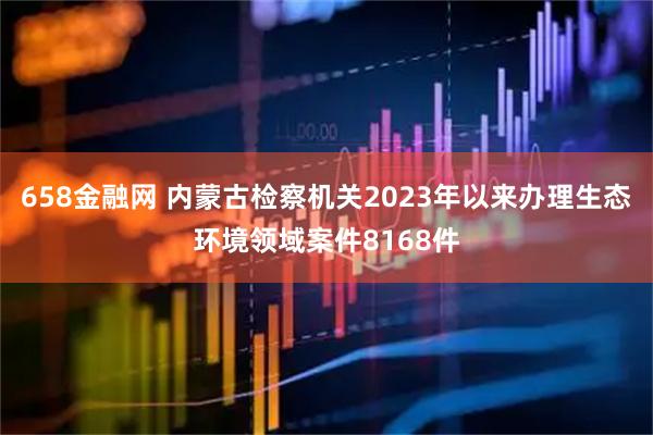 658金融网 内蒙古检察机关2023年以来办理生态环境领域案件8168件