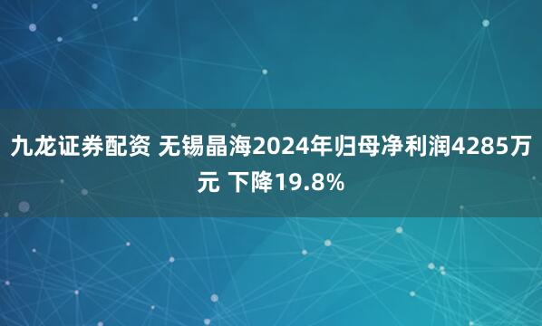 九龙证券配资 无锡晶海2024年归母净利润4285万元 下降19.8%