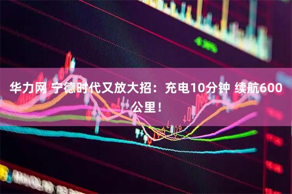 华力网 宁德时代又放大招：充电10分钟 续航600公里！