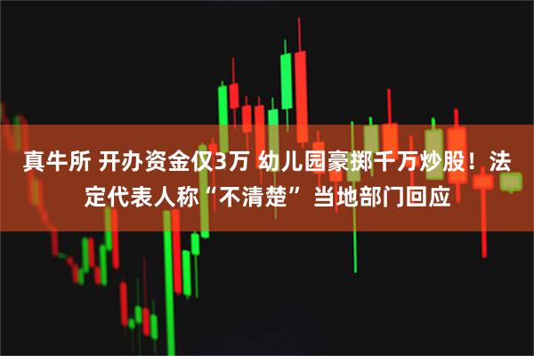 真牛所 开办资金仅3万 幼儿园豪掷千万炒股！法定代表人称“不清楚” 当地部门回应