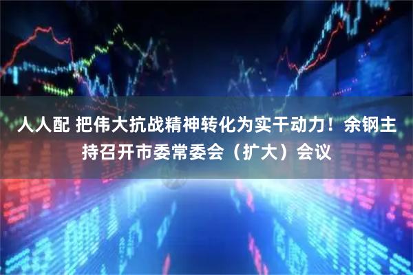 人人配 把伟大抗战精神转化为实干动力！余钢主持召开市委常委会（扩大）会议