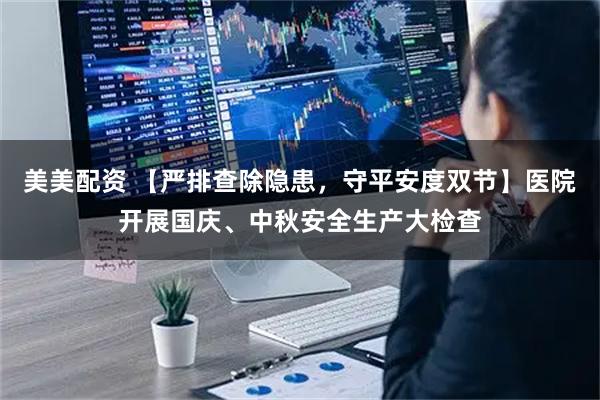 美美配资 【严排查除隐患，守平安度双节】医院开展国庆、中秋安全生产大检查