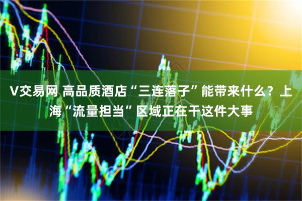 V交易网 高品质酒店“三连落子”能带来什么？上海“流量担当”区域正在干这件大事