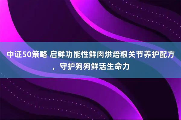 中证50策略 启鲜功能性鲜肉烘焙粮关节养护配方，守护狗狗鲜活生命力