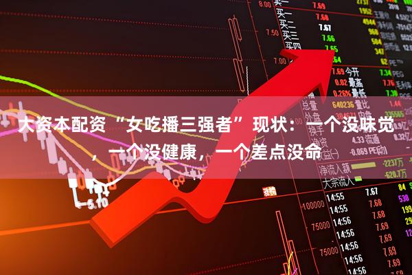大资本配资 “女吃播三强者” 现状：一个没味觉，一个没健康，一个差点没命
