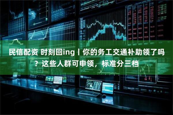 民信配资 时刻回ing丨你的务工交通补助领了吗？这些人群可申领，标准分三档