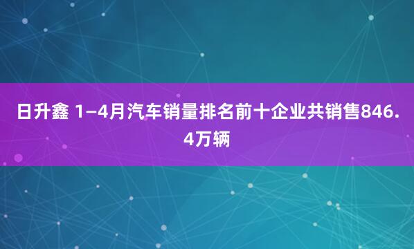 日升鑫 1—4月汽车销量排名前十企业共销售846.4万辆