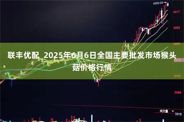联丰优配  2025年6月6日全国主要批发市场猴头菇价格行情