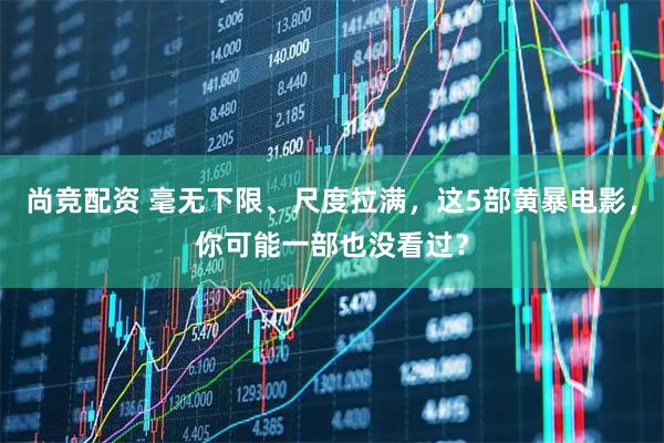 尚竞配资 毫无下限、尺度拉满，这5部黄暴电影，你可能一部也没看过？