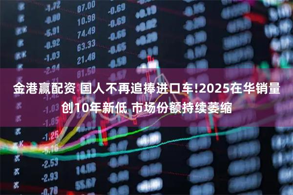 金港赢配资 国人不再追捧进口车!2025在华销量创10年新低 市场份额持续萎缩