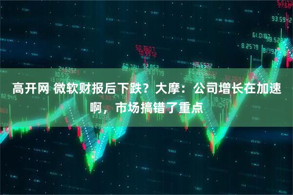 高开网 微软财报后下跌？大摩：公司增长在加速啊，市场搞错了重点