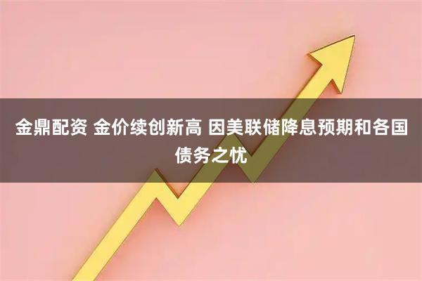 金鼎配资 金价续创新高 因美联储降息预期和各国债务之忧